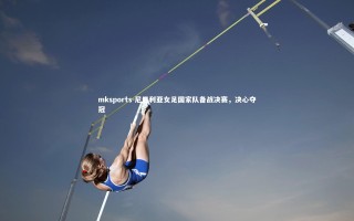 mksports-尼日利亚女足国家队备战决赛，决心夺冠