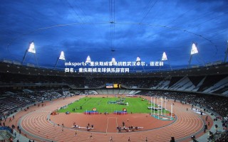 mksports-.重庆斯威客场战胜武汉卓尔，逼近前四名，重庆斯威足球俱乐部官网